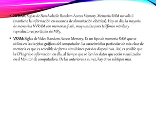 • NVRAM:Siglas de Non-Volatile Random Access Memory. Memoria RAM no volátil
(mantiene la información en ausencia de alimentación eléctrica). Hoy en día, la mayoría
de memorias NVRAM son memorias flash, muy usadas para teléfonos móviles y
reproductores portátiles de MP3.
• VRAM:Siglas de Video Random Access Memory. Es un tipo de memoria RAM que se
utiliza en las tarjetas gráficas del computador. La característica particular de esta clase de
memoria es que es accesible de forma simultánea por dos dispositivos. Así, es posible que
la CPU grabe información en ella, al tiempo que se leen los datos que serán visualizados
en el Monitor de computadora. De las anteriores a su vez, hay otros subtipos más.
 