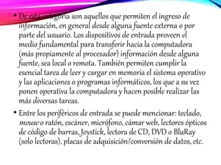 • De esta categoría son aquellos que permiten el ingreso de
información, en general desde alguna fuente externa o por
parte del usuario. Los dispositivos de entrada proveen el
medio fundamental para transferir hacia la computadora
(más propiamente al procesador) información desde alguna
fuente, sea local o remota. También permiten cumplir la
esencial tarea de leer y cargar en memoria el sistema operativo
y las aplicaciones o programas informáticos, los que a su vez
ponen operativa la computadora y hacen posible realizar las
más diversas tareas.
• Entre los periféricos de entrada se puede mencionar: teclado,
mouse o ratón, escáner, micrófono, cámar web, lectores ópticos
de código de barras, Joystick, lectora de CD, DVD o BluRay
(solo lectoras), placas de adquisición/conversión de datos, etc.
 