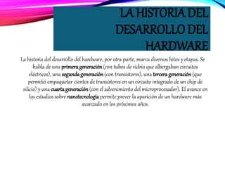 LA HISTORIA DEL
DESARROLLO DEL
HARDWARE
La historia del desarrollo del hardware, por otra parte, marca diversos hitos y etapas. Se
habla de una primerageneración(con tubos de vidrio que albergaban circuitos
eléctricos), una segundageneración (con transistores), una tercerageneración (que
permitió empaquetar cientos de transistores en un circuito integrado de un chip de
silicio) y una cuartageneración (con el advenimiento del microprocesador). El avance en
los estudios sobre nanotecnología permite prever la aparición de un hardware más
avanzado en los próximos años.
 