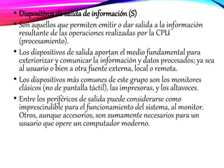 • Dispositivos de salida de información (S)
• Son aquellos que permiten emitir o dar salida a la información
resultante de las operaciones realizadas por la CPU
(procesamiento).
• Los dispositivos de salida aportan el medio fundamental para
exteriorizar y comunicar la información y datos procesados; ya sea
al usuario o bien a otra fuente externa, local o remota.
• Los dispositivos más comunes de este grupo son los monitores
clásicos (no de pantalla táctil), las impresoras, y los altavoces.
• Entre los periféricos de salida puede considerarse como
imprescindible para el funcionamiento del sistema, al monitor.
Otros, aunque accesorios, son sumamente necesarios para un
usuario que opere un computador moderno.
 