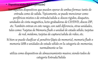 • Dispositivos mixtos(E/Sde información)
Son aquellos dispositivos que pueden operar de ambas formas: tanto de
entrada como de salida. Típicamente, se puede mencionar como
periféricos mixtos o de entrada/salida a: discos rígidos, disquetes,
unidades de cinta magnética, lecto-grabadoras de CD/DVD, discos ZIP,
etc. También entran en este rango, con sutil diferencia, otras unidades,
tales como: Tarjetas de Memoria flash o unidad de estado sólido, tarjetas
de red, módems, tarjetas de captura/salida de vídeo, etc.
Si bien se puede clasificar al pendrive (lápiz de memoria), memoria flash o
memoria USB o unidades de estado sólido en la categoría de memorias,
normalmente se los
utiliza como dispositivos de almacenamiento masivo; siendo todos de
categoría Entrada/Salida
 