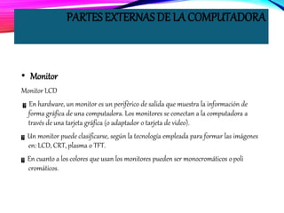 PARTES EXTERNAS DE LA COMPUTADORA
• Monitor
Monitor LCD
En hardware, un monitor es un periférico de salida que muestra la información de
forma gráfica de una computadora. Los monitores se conectan a la computadora a
través de una tarjeta gráfica (o adaptador o tarjeta de video).
Un monitor puede clasificarse, según la tecnología empleada para formar las imágenes
en: LCD, CRT, plasma o TFT.
En cuanto a los colores que usan los monitores pueden ser monocromáticos opoli
cromáticos.
 