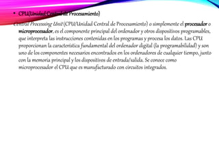 • CPU(UnidadCentral de Procesamiento)
Central Processing Unit (CPU/Unidad Central de Procesamiento) o simplemente el procesador o
microprocesador, es el componente principal del ordenador y otros dispositivos programables,
que interpreta las instrucciones contenidas en los programas y procesa los datos. Las CPU
proporcionan la característica fundamental del ordenador digital (la programabilidad) y son
uno de los componentes necesarios encontrados en los ordenadores de cualquier tiempo, junto
con la memoria principal y los dispositivos de entrada/salida. Se conoce como
microprocesador el CPU que es manufacturado con circuitos integrados.
 