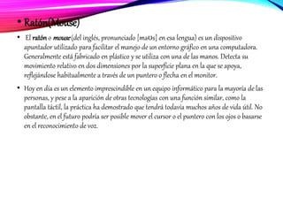 • Ratón(Mouse)
• El ratóno mouse(del inglés, pronunciado [maʊs] en esa lengua) es un dispositivo
apuntador utilizado para facilitar el manejo de un entorno gráfico en una computadora.
Generalmente está fabricado en plástico y se utiliza con una de las manos. Detecta su
movimiento relativo en dos dimensiones por la superficie plana en la que se apoya,
reflejándose habitualmente a través de un puntero o flecha en el monitor.
• Hoy en día es un elemento imprescindible en un equipo informático para la mayoría de las
personas, y pese a la aparición de otras tecnologías con una función similar, como la
pantalla táctil, la práctica ha demostrado que tendrá todavía muchos años de vida útil. No
obstante, en el futuro podría ser posible mover el cursor o el puntero con los ojos o basarse
en el reconocimiento de voz.
 