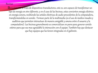 Bocinas
﻿﻿Estrictamente se trata de dispositivos transductores, esto es, son capaces de transformar un
tipo de energía en otro diferente, y en el caso de las bocinas, estas convierten energía eléctrica
en energía sonora, recibiendo las señales eléctricas de audio procedentes de la computadora,
transformándolas en sonido. Forman parte de la multimedia (es el uso de medios visuales y
auditivos que permiten interactuar de manera amigable y amena entre el usuario y la
computadora). Las bocinas generalmente se comercializan en pares para generar sonido
estéreo para que sea mas agradable la interacción con el equipo. También hay que destacar
que hay equipos que las tienen integradas en el gabinete.
 