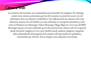 Cámara Web
Las cámaras web necesitan una computadora para transmitir las imágenes. Sin embargo,
existen otras cámaras autónomas que tan sólo necesitan un punto de acceso a la red
informática, bien sea ethernet o inalámbrico. Para diferenciarlas las cámaras web se las
denomina cámaras de red.También son muy utilizadas en mensajería instantánea y chat
como en Windows Live Messenger, Yahoo! Messenger, Ekiga, Skype etc. En el caso del MSN
Messenger aparece un icono indicando que la otra persona tiene cámara web. Por lo general
puede transmitir imágenes en vivo, pero también puede capturar imágenes o pequeños
videos (dependiendo del programa de la cámara web) que pueden ser grabados y
transmitidos por Internet. Este se clasifica como dispositivo de entrada
 