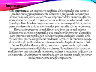 Impresora
Una impresora es un dispositivo periférico del ordenador que permite
producir una gama permanente de textos o gráficos de documentos
almacenados en formato electrónico, imprimiéndolos en medios físicos,
normalmente en papel o transparencias, utilizando cartuchos de tinta o
tecnología láser.Muchas impresoras son usadas como periféricos, y están
permanentemente unidas al ordenador por un cable. Otras impresoras,
llamadas impresoras de red, tienen una interfaz de red interno
(típicamente wireless o ethernet), y que puede servir como un dispositivo
para imprimir en papel algún documento para cualquier usuario de la
red.Además, muchas impresoras modernas permiten la conexión directa
de aparatos de multimedia electrónicos como las tarjetas CompactFlash,
Secure Digital o Memory Stick, pendrives, o aparatos de captura de
imagen como cámaras digitales y escáneres. También existen aparatos
multifunción que constan de impresora, escáner o máquinas de fax en un
solo aparato. Una impresora combinada con un escáner puede funcionar
básicamente como una fotocopiadora.
 
