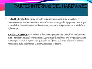 PARTES INTERNAS DEL HARDWARE
• FUENTEDE PODER: La fuente de poder es un accesorio sumamente importante en
cualquier equipo de cómputo debido a que almacena la energía del equipo y en caso de que
se vaya la luz, le permite salvar los documentos y apagar la computadora sin la pérdida de
información.
MICROPROCESADOR: que también lo llamaremos procesador o CPU (Central Processing
Unit – Unidad Central de Procesamiento), constituye el cerebro de una computadora. Éste
se encarga de tomar la información que recibe de diferentes fuentes, efectuar los procesos
necesarios a dicha información y enviar el resultado al destino
 