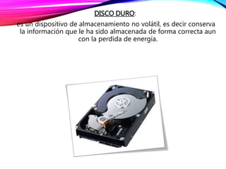 DISCO DURO:
es un dispositivo de almacenamiento no volátil, es decir conserva
la información que le ha sido almacenada de forma correcta aun
con la perdida de energía.
 