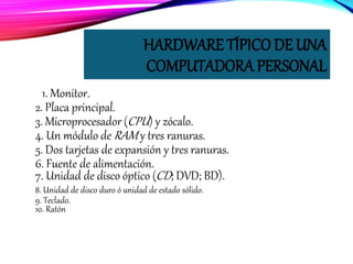 HARDWARE TÍPICO DE UNA
COMPUTADORA PERSONAL
1. Monitor.
2. Placa principal.
3. Microprocesador (CPU) y zócalo.
4. Un módulo de RAM y tres ranuras.
5. Dos tarjetas de expansión y tres ranuras.
6. Fuente de alimentación.
7. Unidad de disco óptico (CD; DVD; BD).
8. Unidad de disco duro ó unidad de estado sólido.
9. Teclado.
10. Ratón
 