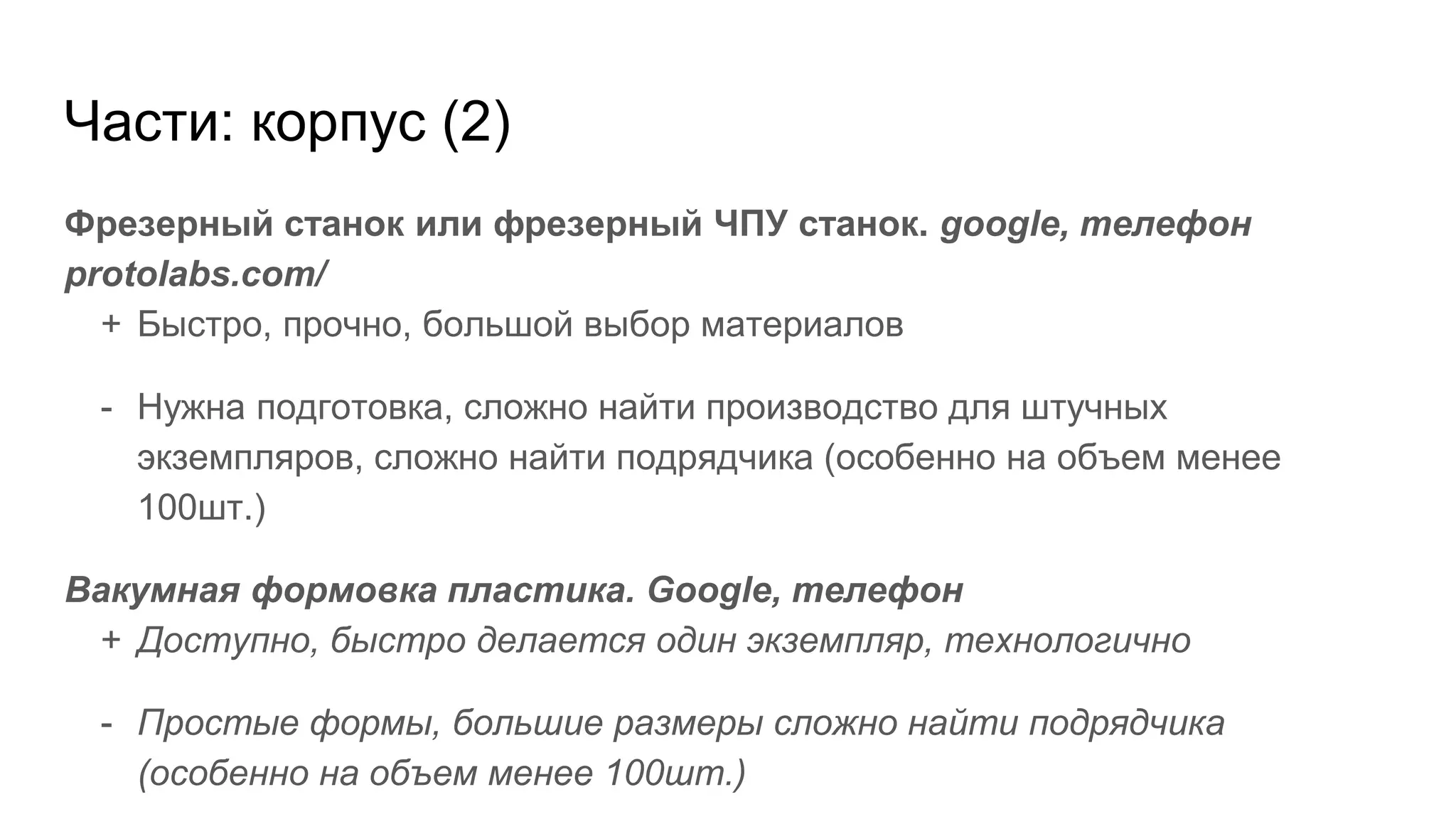 Части: корпус (2)
Фрезерный станок или фрезерный ЧПУ станок. google, телефон
protolabs.com/
+ Быстро, прочно, большой выбор материалов
- Нужна подготовка, сложно найти производство для штучных
экземпляров, сложно найти подрядчика (особенно на объем менее
100шт.)
Вакумная формовка пластика. Google, телефон
+ Доступно, быстро делается один экземпляр, технологично
- Простые формы, большие размеры сложно найти подрядчика
(особенно на объем менее 100шт.)
 