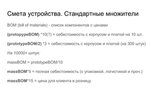 Смета устройства. Стандартные множители
BOM (bill of materials) - список компонентов с ценами
(protopypeBOM) *10(?) = себестоимость с корпусом и платой на 10 шт.
(prototypeBOM/2) *3 = себестоимость с корпусом и платой (на 300 штук)
На 10000+ штук:
massBOM = prototypeBOM/10
massBOM*5 = полная себестоимость (с упаковкой, логистикой и проч.)
massBOM*15 = цена для клиента в розницу
 