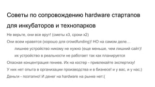Советы по сопровождению hardware стартапов
для инкубаторов и технопарков
Не верьте, они все врут! (сметы х3, сроки х2)
Они всем нравятся (хорошо для crowdfunding)! НО на самом деле…
лишнее устройство никому не нужно (еще меньше, чем лишний сайт)!
их устройство в реальности не работает так как планируется
Опасная концентрация гениев. Их на костер - привлекайте экспертизу!
У них нет опыта в организации производства и в бизнесе! и у вас, и у нас;)
Деньги - поэтапно! И денег на hardware на рынке нет:(
 