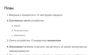 План
1. Вводные и приоритеты. О чем будем говорить
2. Составные части устройства
a. Корпус
b. Печатная плата
c. Компоненты
3. Смета устройства. Стандартные множители
4. Экономика hardware стартапа: как дотянуть со всеми затратами до
самоокупаемости
 