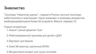 Знакомство
Технопарк “Навигатор кампус” - первый в России частный технопарк
робототехники и электроники. Наши инженеры и инженеры резидентов
вообщеразрабатывали более 50 устройств. Вместе: порядка 10.
Самые интересные:
1. Аналог “умной кредитки” Coin
2. Роботизированный тренажер для детей с ДЦП
3. Картомат для банков
4. Свой 3D-принтер, различные БПЛА
5. Вендинговый аппарат для сушки зонтиков
 