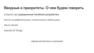 Вводные и приоритеты. О чем будем говорить
Стартап про усредненное hardware-устройство.
Нечто потребительское, относительно небольшое.
Нечто Smart,
Internet of Things
сферический конь в ваккуме!
 