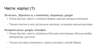 Части: корпус (1)
3D-печать. 3Dprintus.ru, i.materialise, shapeways, google
+ Очень быстро, просто, сложные формы, разные ценовые категории
- Только пластик и гипс (остальное экзотика), не всегда хорошо выглядит
Лазерная резка. google, телефон
+ Очень быстро, просто, возможны большие конструкции, больше выбор
материалов, доступно
- Только листовые материалы, нужно учитывать способ сборки
 