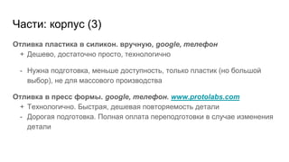 Части: корпус (3)
Отливка пластика в силикон. вручную, google, телефон
+ Дешево, достаточно просто, технологично
- Нужна подготовка, меньше доступность, только пластик (но большой
выбор), не для массового производства
Отливка в пресс формы. google, телефон. www.protolabs.com
+ Технологично. Быстрая, дешевая повторяемость детали
- Дорогая подготовка. Полная оплата переподготовки в случае изменения
детали
 