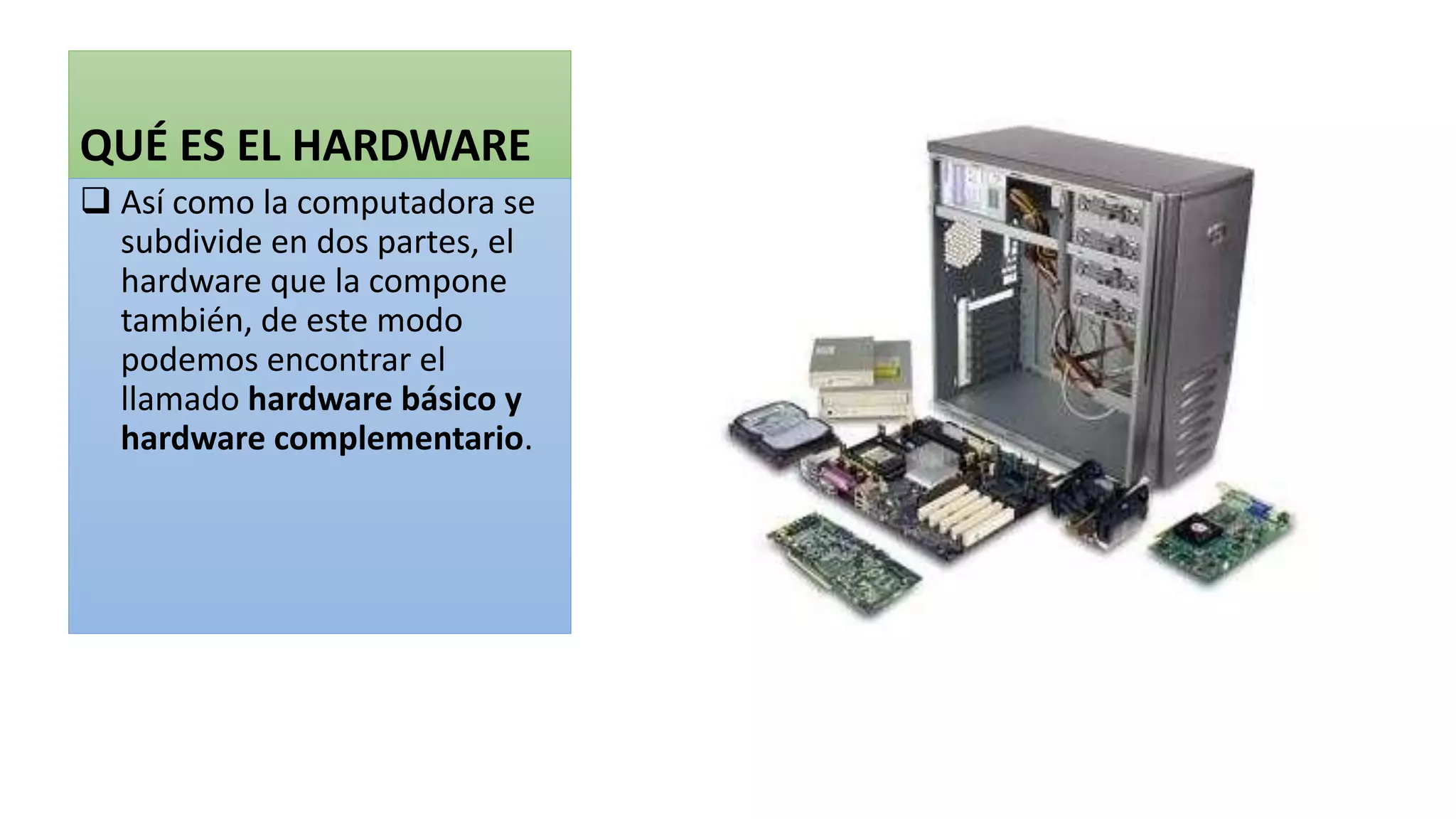 QUÉ ES EL HARDWARE
 Así como la computadora se
subdivide en dos partes, el
hardware que la compone
también, de este modo
podemos encontrar el
llamado hardware básico y
hardware complementario.
 