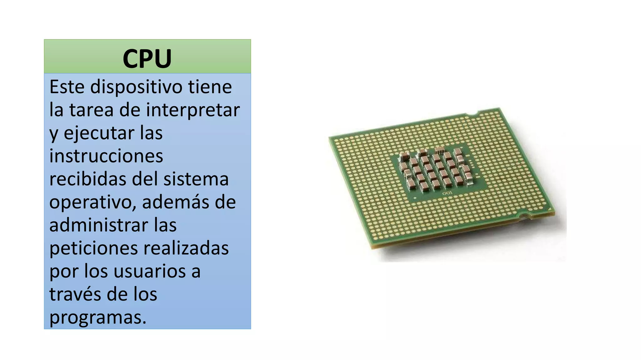 CPU
Este dispositivo tiene
la tarea de interpretar
y ejecutar las
instrucciones
recibidas del sistema
operativo, además de
administrar las
peticiones realizadas
por los usuarios a
través de los
programas.
 