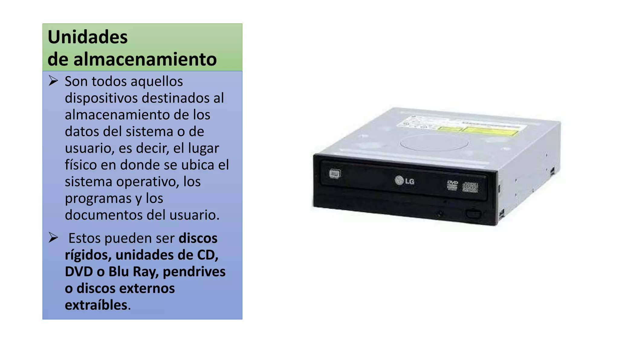 Unidades
de almacenamiento
 Son todos aquellos
dispositivos destinados al
almacenamiento de los
datos del sistema o de
usuario, es decir, el lugar
físico en donde se ubica el
sistema operativo, los
programas y los
documentos del usuario.
 Estos pueden ser discos
rígidos, unidades de CD,
DVD o Blu Ray, pendrives
o discos externos
extraíbles.
 