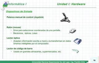 Universidad Nacional Experimental Sur del Lago / Ing. Franklin Ortiz
10
Informática I Unidad I: Hardware
Dispositivos de Entrada
Palanca manual de control (Joystick)
Ratón (mouse)
 Sirve para seleccionar coordenadas de una pantalla.
 Mecánicos, ópticos, Láser.
Lector de código de barra
 Usado en grandes almacenes, supermercados, etc.
Lector óptico
 Aceptan información escrita a mano y la transforman en datos
binarios inteligibles por el computador.
 