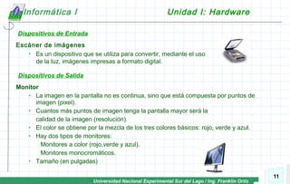 Universidad Nacional Experimental Sur del Lago / Ing. Franklin Ortiz
11
Informática I Unidad I: Hardware
Dispositivos de Entrada
Escáner de imágenes
 Es un dispositivo que se utiliza para convertir, mediante el uso
de la luz, imágenes impresas a formato digital.
Monitor
 La imagen en la pantalla no es continua, sino que está compuesta por puntos de
imagen (pixel).
 Cuantos más puntos de imagen tenga la pantalla mayor será la
calidad de la imagen (resolución).
 El color se obtiene por la mezcla de los tres colores básicos: rojo, verde y azul.
 Hay dos tipos de monitores:
Monitores a color (rojo,verde y azul).
Monitores monocromáticos.
 Tamaño (en pulgadas)
Dispositivos de Salida
 