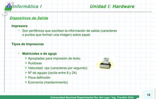 Universidad Nacional Experimental Sur del Lago / Ing. Franklin Ortiz
12
Informática I Unidad I: Hardware
Dispositivos de Salida
Impresora
 Son periféricos que escriben la información de salida (caracteres
o puntos que forman una imagen) sobre papel.
Tipos de Impresoras
 Matriciales o de aguja
 Apropiadas para impresión de texto.
 Ruidosas
 Velocidad: cps (caracteres por segundo)
 Nº de agujas (oscila entre 8 y 24)
 Poca definición
 Economía (mantenimiento)
 