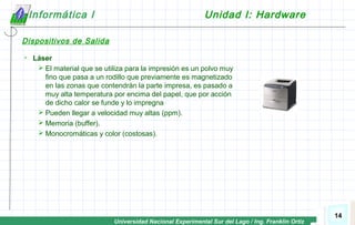 Universidad Nacional Experimental Sur del Lago / Ing. Franklin Ortiz
14
Informática I Unidad I: Hardware
Dispositivos de Salida
 Láser
 El material que se utiliza para la impresión es un polvo muy
fino que pasa a un rodillo que previamente es magnetizado
en las zonas que contendrán la parte impresa, es pasado a
muy alta temperatura por encima del papel, que por acción
de dicho calor se funde y lo impregna
 Pueden llegar a velocidad muy altas (ppm).
 Memoria (buffer).
 Monocromáticas y color (costosas).
 