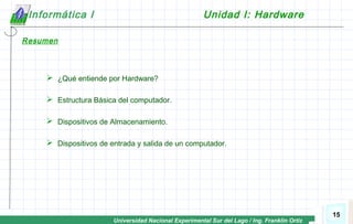 Universidad Nacional Experimental Sur del Lago / Ing. Franklin Ortiz
15
Informática I Unidad I: Hardware
Resumen
 ¿Qué entiende por Hardware?
 Estructura Básica del computador.
 Dispositivos de Almacenamiento.
 Dispositivos de entrada y salida de un computador.
 
