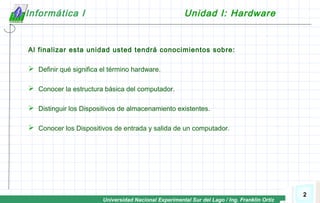 Universidad Nacional Experimental Sur del Lago / Ing. Franklin Ortiz
2
Informática I Unidad I: Hardware
Al finalizar esta unidad usted tendrá conocimientos sobre:
 Definir qué significa el término hardware.
 Conocer la estructura básica del computador.
 Distinguir los Dispositivos de almacenamiento existentes.
 Conocer los Dispositivos de entrada y salida de un computador.
 
