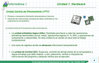 Universidad Nacional Experimental Sur del Lago / Ing. Franklin Ortiz
4
Informática I Unidad I: Hardware
Unidad Central de Procesamiento (CPU)
 Procesa o manipula la información almacenada en memoria.
 Interpreta las instrucciones y procesa los datos contenidos en los
programas de computadora.
La Unidad Central de Procesamiento está conformada por:
 La unidad aritmético-lógica (UAL): Diseñada para llevar a cabo las operaciones
aritméticas elementales (suma, resta), operaciones lógicas (Y, O, NO), y operaciones de
comparación o relacionales. En esta unidad es en donde se hace todo el trabajo
computacional.
 Una serie de registros donde se almacena información temporalmente.
 La unidad de Control (UC): Supervisa, controla las demás partes de la computadora y
regula el trabajo que debe realizar, o sea, selecciona, verifica e interpreta las
instrucciones del programa y después verifica que se ejecuten.
 