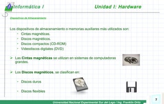 Universidad Nacional Experimental Sur del Lago / Ing. Franklin Ortiz
7
Informática I Unidad I: Hardware
Dispositivos de Almacenamiento
Los dispositivos de almacenamiento o memorias auxiliares más utilizados son:
 Cintas magnéticas.
 Discos magnéticos.
 Discos compactos (CD-ROM)
 Videodiscos digitales (DVD)
 Las Cintas magnéticas se utilizan en sistemas de computadoras
grandes.
 Los Discos magnéticos, se clasifican en:
 Discos duros
 Discos flexibles
 
