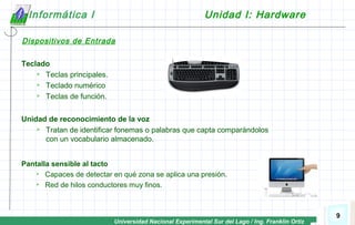 Universidad Nacional Experimental Sur del Lago / Ing. Franklin Ortiz
9
Informática I Unidad I: Hardware
Teclado
 Teclas principales.
 Teclado numérico
 Teclas de función.
Unidad de reconocimiento de la voz
 Tratan de identificar fonemas o palabras que capta comparándolos
con un vocabulario almacenado.
Pantalla sensible al tacto
 Capaces de detectar en qué zona se aplica una presión.
 Red de hilos conductores muy finos.
Dispositivos de Entrada
 