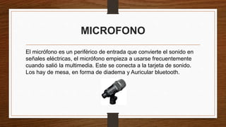 MICROFONO
El micrófono es un periférico de entrada que convierte el sonido en
señales eléctricas, el micrófono empieza a usarse frecuentemente
cuando salió la multimedia. Este se conecta a la tarjeta de sonido.
Los hay de mesa, en forma de diadema y Auricular bluetooth.
 