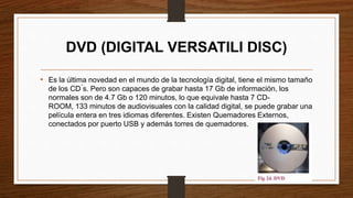 DVD (DIGITAL VERSATILI DISC)
• Es la última novedad en el mundo de la tecnología digital, tiene el mismo tamaño
de los CD ́s. Pero son capaces de grabar hasta 17 Gb de información, los
normales son de 4.7 Gb o 120 minutos, lo que equivale hasta 7 CD-
ROOM, 133 minutos de audiovisuales con la calidad digital, se puede grabar una
película entera en tres idiomas diferentes. Existen Quemadores Externos,
conectados por puerto USB y además torres de quemadores.
 