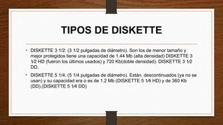 TIPOS DE DISKETTE
• DISKETTE 3 1/2: (3 1/2 pulgadas de diámetro). Son los de menor tamaño y
mejor protegidos tiene una capacidad de 1.44 Mb (alta densidad) DISKETTE 3
1⁄2 HD (fueron los últimos usados) y 720 Kb(doble densidad). DISKETTE 3 1⁄2
DD.
• DISKETTE 5 1/4: (5 1/4 pulgadas de diámetro). Están, descontinuados (ya no se
usan) y su capacidad era o es de 1.2 Mb (DISKETTE 5 1⁄4 HD) y de 360 Kb
(DD).(DISKETTE 5 1⁄4 DD)
 