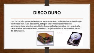 DISCO DURO
Uno de los principales periféricos de almacenamiento, más comúnmente utilizado,
es el disco duro. Este está compuesto por uno o más discos metálicos,
generalmente de aluminio; recubierto de una película magnética con una de alta
capacidad de almacenamiento, quedando alojados de forma permanente dentro
del computador.
 