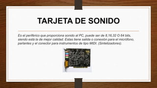 TARJETA DE SONIDO
Es el periférico que proporciona sonido al PC, puede ser de 8,16,32 O 64 bits,
siendo está la de mejor calidad. Estas tiene salida o conexión para el micrófono,
parlantes y el conector para instrumentos de tipo MIDI. (Sintetizadores).
 