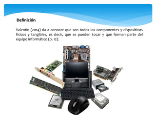 Valentín (2014) da a conocer que son todos los componentes y dispositivos
físicos y tangibles, es decir, que se pueden tocar y que forman parte del
equipo informático (p. 12).
Definición
 