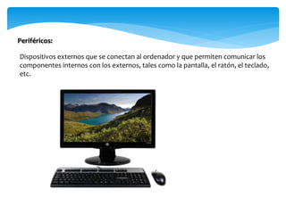 Dispositivos externos que se conectan al ordenador y que permiten comunicar los
componentes internos con los externos, tales como la pantalla, el ratón, el teclado,
etc.
Periféricos:
 