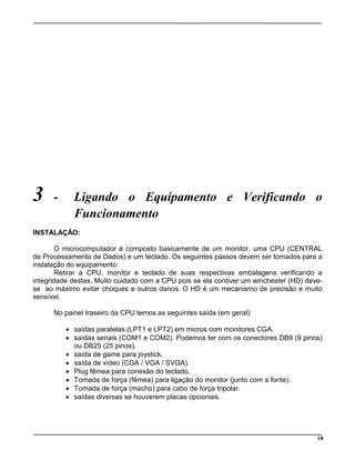 18
3 - Ligando o Equipamento e Verificando o
Funcionamento
INSTALAÇÃO:
O microcomputador é composto basicamente de um monitor, uma CPU (CENTRAL
de Processamento de Dados) e um teclado. Os seguintes passos devem ser tomados para a
instalação do equipamento:
Retirar a CPU, monitor e teclado de suas respectivas embalagens verificando a
integridade destas. Muito cuidado com a CPU pois se ela contiver um winchester (HD) deve-
se ao máximo evitar choques e outros danos. O HD é um mecanismo de precisão e muito
sensível.
No painel traseiro da CPU temos as seguintes saída (em geral):
· saídas paralelas (LPT1 e LPT2) em micros com monitores CGA.
· saídas seriais (COM1 e COM2). Podemos ter com os conectores DB9 (9 pinos)
ou DB25 (25 pinos).
· saída de game para joystick.
· saída de vídeo (CGA / VGA / SVGA).
· Plug fêmea para conexão do teclado.
· Tomada de força (fêmea) para ligação do monitor (junto com a fonte).
· Tomada de força (macho) para cabo de força tripolar.
· saídas diversas se houverem placas opcionais.
 