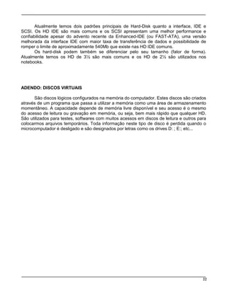 22
Atualmente temos dois padrões principais de Hard-Disk quanto a interface, IDE e
SCSI. Os HD IDE são mais comuns e os SCSI apresentam uma melhor performance e
confiabilidade apesar do advento recente da Enhanced-IDE (ou FAST-ATA), uma versão
melhorada da interface IDE com maior taxa de transferência de dados e possibilidade de
romper o limite de aproximadamente 540Mb que existe nas HD IDE comuns.
Os hard-disk podem também se diferenciar pelo seu tamanho (fator de forma).
Atualmente temos os HD de 3½ são mais comuns e os HD de 2½ são utilizados nos
notebooks.
ADENDO: DISCOS VIRTUAIS
São discos lógicos configurados na memória do computador. Estes discos são criados
através de um programa que passa a utilizar a memória como uma área de armazenamento
momentâneo. A capacidade depende de memória livre disponível e seu acesso é o mesmo
do acesso de leitura ou gravação em memória, ou seja, bem mais rápido que qualquer HD.
São utilizados para testes, softwares com muitos acessos em discos de leitura e outros para
colocarmos arquivos temporários. Toda informação neste tipo de disco é perdida quando o
microcomputador é desligado e são designados por letras como os drives D: ; E:; etc...
 