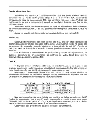 6
Padrão VESA Local Bus
Atualmente esta versão 1.0. O barramento VESA Local Bus é uma extensão física do
barramento ISA podendo aceitar placas adaptadoras de 8 ou 16 bits ISA. Desenvolvido
principalmente para os processadores 486, não permitem mais que 3 slots VL-BUS nas
motherboards, ou seja, o micro somente poderá ter no máximo 3 placas Local Bus em seu
microcomputador.
Além disso, existe uma limitação quanto ao clock da motherboard. Sem a utilização
de circuitos adicionais (buffers), a 50 Mhz podemos conectar apenas uma placa VL-BUS no
micro.
Apesar de recente, este barramento vem sendo substituído pelo padrão PCI.
Padrão PCI
Desenvolvido inicialmente pela intel, os slots são de 32 bits e 64 bits no pentium e só
aceitam placas desenvolvidas para esse padrão sendo uma mudança radical no projeto dos
barramentos de expansão, abolindo totalmente a dependência de slot ISA. Permite as
melhores taxas de transferência estando presente principalmente nos micros com chips
Pentium.
Este barramento é independente do processador podendo ser implementado em
qualquer arquitetura de processamento, ao contrário do VESA Local Bus, que foi
desenvolvido especialmente para os 486.
CLOCK
Toda placa tem um cristal piezoelétrico (ou um circuito integrado) para a geração dos
sinais de sincronismo e determinação da velocidade de processamento. O cristal fornece um
pulso de alta precisão cuja freqüência depende do processador em uso.
Assim como o processador, outros sinais são obtidos do clock para os circuitos da
motherboard via divisão de freqüência. Exceção feita ao barramento de expansão que tem
um cristal de 14,31818Mhz independe para seu funcionamento.
PLACAS CLOCK PROCESSADOR
MB 486 DX2 66 33 MHZ 66 MHZ
MB 486 DX 50 50 MHZ 50 MHZ
MB 486 DX4 100* 33 MHZ 100 MHZ(33 MHZ x 3)
MB 586/100 50 MHZ 100 MHZ(50 MHZ x 2)
Nas motherboards existe uma bateria que mantém os dados gravados na CMOS
(dados de configuração, veja a seguir) sendo recarregada enquanto o micro está ligado.
Quando a placa começa a perder a configuração freqüentemente devemos trocar a bateria.
Isto se faz colocando uma bateria interna a fim de evitar vazamentos.
Observe que este procedimento deve ser executado por um técnico.
 