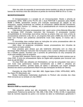 7
Além dos slots de expansão já mencionados temos também os slots de memórias ou
bancos de memórias onde são colocados os pentes de memórias RAM de 30 ou 72 vias.
MICROPOCESSADOR
O microprocessador é o coração de um microcomputador. Desde o advento do
processador INTEL 8088 (Linha PC-XT) até o atual PENTIUM II passando pelos 80286,
80386 e 80486, apresentam sempre uma evolução exponencial em relação ao seu
antecessor, medido atualmente em milhões de transistores (386DX-360.000 transistores,
486DX 1,200.000, Pentium -3,1 milhões,, etc) e paradoxalmente em microns de espessura
de trilha (486 DX - 0,7m).
Cabe lembrar que estes processadores intel - assim como a linha Motorola 68xxx são
de tecnologia CISC (Complex Instruction Set Computer). O processador mantém
compatibilidade do microcódigo (sub-rotinas internas ao próprio chip) com toda a linha de
processadores anteriores a ele, isto é, um programa feito para o 8086 dos micros XT deve
rodar num Pentium sem problemas (obviamente muito mais rápido). O inverso não é
possível.
O microcódigo deve analisar todas as instruções de outros processadores além de
incorporar as suas próprias que não são poucas.
Além disso, os programas compilados nesses processadores tem intrusões de
comprimento em bytes variável.
Esse processo gera atrasos que são totalmente eliminados com os chips de
tecnologia RISC (Reduced Instruction Set Computer) onde o próprio software em execução
faz o trabalho pesado. Acontece que o aumento de performance do chip compensa em
muito esse trabalho extra do programa.
Os chips RISC dissipam menos calor e rodam a freqüências de clock maiores que os
chips CISC. A linha de processadores Alpha da Digital está projetada para funcionar com
clock de até 600 Mhz!
Os chips RISC são utilizados em Workstations, um tipo de computador mais caro e
com muito mais performance rodando normalmente sob o UNIX e utilizados em
processamento científico, grandes bases de dados e aplicações que exijam proteção
absoluta dos dados e processamento Real-Time (tipo transações da Bolsa de Valores).
Exemplos de chips RISC: Intel i860, i960, Digital Alpha 21064, HPPA-RISC, MIPS,
Sun Sparc PC (Macintosh), etc.
Muitas modificações implantadas atualmente no Pentium são oriundas dos chips
RISC tornando-se na verdade um chip CRISC!
MEMÓRIA
Memória RAM ou memória principal
São pequenos pentes que são encaixados nos slots de memória das placas
motherboard. Podemos ter pentes de 1 Mb, 2Mb, 4 Mb, 8 Mb, 16 Mb e 32 Mb. A capacidade
total de memória depende do pente e do número de slots na motherboard, geralmente 4
 
