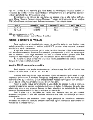 8
slots de 72 vias. É na memória que ficam todas as informações utilizadas durante as
operações de escrita ou leitura nas unidades de armazenamento e os programas, cache de
software para hard-disk, drives virtuais, vírus.
Diferenciam-se no número de vias, tempo de acesso e tipo e são melhor definidas
como DRAM (Dinamic Random Access Memory). Precisam continuamente de um sinal da
CPU (refresh) para manterem seus dados armazenados. Veja a tabela abaixo:
PINOS TIPO DOS CHIPS TEMPO DE ACESSO CAPACIDADE
72 VIAS 32 BITS 60 ns 4 MB
72 VIAS 32 BITS 60 ns 8 MB
OBS.: ns - nanosegundos ou 10
-9
s
1x9 - 9 bits de dados e 1 para verificação de paridade
ADENDO: O CONCEITO DE PARIDADE
Para mantermos a integridade dos dados na memória, evitando que defeitos nesta
prejudiquem o funcionamento do sistema, o CHIPSET gera um bit de paridade para cada
byte de dado escrito na memória.
A lógica de teste da paridade gera o bit de paridade conforme o byte armazenado no
chip de memória fazendo a comparação deste bit posteriormente quando for lido qualquer
byte da memória. Caso seja detectado um erro, o sistema travará gerando uma NMI
(interrupção não mascarável, ou seja, sem possibilidade de uso do equipamento).
Na maioria das BIOS temos uma opção que habilita/desabilita esse teste de paridade.
Sempre devemos deixá-lo habilitado!
Memória CACHE ou memória secundária
Praticamente todas as placas possuem um cache memory. Nos 486 e Pentium este
cache pode variar entre 128 Kb e 1 Mb (1024 Kb ).
O cache é um conjunto de chips de acesso rápido instalados na placa mãe, ou seja,
externo ao processador. A memória principal do computador DRAM é bem mais lenta que a
memória cache ou secundária, SRAM (Static Random Access Memory) que tem tempos de
acesso de até 12 ns, mas em compensação é bem mais cara.
Assim o cache reduz sensivelmente a velocidade de acesso médio a memória
principal armazenando as mais requisitadas instruções e dados. A efetividade do cache está
relacionada com o seu tamanho, largura do byte, algorítimo de substituição de dados,
esquema de mapeamento e do tipo do programa em execução.
Não é atoa que a tecnologia de cache está presente tanto em winchesters,
processadores (o 486 DX tem 8 kb de cache internamente e 16 kb no Pentium) e em muitas
outras placas.
A construção das memórias cache segue princípios de construção totalmente
diferentes das memórias comuns. Utilizam elementos lógicos compostos basicamente de
transistores chamados flip-flops.
 