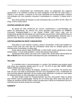 10
Devido à complexidade das motherboards atuais, da sofisticação dos sistemas
operacionais e do crescente aumento do clock (chegando a 233 Mhz em chips CISC), o
chipset é, com certeza, o conjunto de CIs mais importante do microcomputador. Fazendo
uma analogia com uma orquestra, enquanto o processador é o maestro, o chipset seria o
resto!
Dos vários projetos de chipsets os mais conhecidos são os da OPTI, ELITE, UMC, PC
Chips, VLSI e muitos outros.
CONTROLADORES DE VÍDEO
As placas de vídeo dividem-se em comuns, aceleradoras e co-processadas, em
ordem de performance. As comuns tem como principais componentes um RAMDAC
(Conversor Analógico-Digital) e o seu chipset (Trident, OAK, Cirrus Logic, etc) as
aceleradoras geralmente são placas com barramentos que permitem melhor performance na
transferência de dados e as co-processadas tem um microprocessador dedicado para a
parte de vídeo deixando o processador principal livre. Ex. TMS 34010, Targa e outras.
CONTROLADORES DE DRIVE E WINCHESTER
Esta placa é a que controla o acesso a drives e winchesters. A IDE pode trabalhar no
mesmo micro junto com outro tipo de controladora sendo esta na verdade apenas uma
interface entre a winchester e a placa-mãe.
Essas placas denominadas SUPER-IDE ou MULTI-IDE contém geralmente 2 (duas)
saídas seriais, 1 (uma) saída paralela e 1 saída para joystick (para jogos).
Atualmente estas placas vem junto com a placa-mãe, sendo assim denominadas de
IDE on Board (Este recurso também está disponível para controladores de vídeo).
TECLADO
É a interface entre o microcomputador e o usuário. Nos teclados mais antigos existe
uma chave que seleciona teclado para AT ou XT. Os PCs do tipo 286/ 386SX/ 386DX
486SX/ 486DX são todos do tipo AT.
Existem dois tipos básicos de teclados: captativos e o de contato. No primeiro tipo
toda vez que uma tecla é pressionada forma-se uma capacitância e há a modificação do
sinal (corrente elétrica) detectada. No de contato existe realmente o contato em duas partes
de metal permitindo ou não a passagem da corrente elétrica.
Em todo teclado existe um microprocessador que fica "procurando" todas as teclas
para verificar qual foi pressionada. Através de um circuito tipo matriz esta tecla gera um
código de varredura (SCAN CODE) e este é enviado para o BIOS da motherboard que faz o
reconhecimento da tecla através de uma tabela.
GABINETE
 