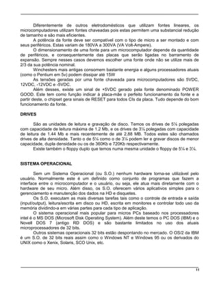 11
Diferentemente de outros eletrodomésticos que utilizam fontes lineares, os
microcomputadores utilizam fontes chaveadas pois estas permitem uma substancial redução
de tamanho e são mais eficientes.
A potência da fonte deve ser compatível com o tipo de micro a ser montado e com
seus periféricos. Estas variam de 180VA a 300VA (VA Volt-Ampere).
O dimensionamento de uma fonte para um microcomputador depende da quantidade
de periféricos, e consequentemente das placas que serão ligadas no barramento de
expansão. Sempre nesses casos devemos escolher uma fonte onde não se utilize mais de
2/3 da sua potência nominal.
Winchesters mais antigas consomem bastante energia e alguns processadores atuais
(como o Pentium em 5v) podem dissipar até 15W
As tensões geradas por uma fonte chaveada para microcomputadores são 5VDC,
12VDC, -12VDC e -5VDC.
Além desses, existe um sinal de +5VDC gerado pela fonte denominado POWER
GOOD. Este tem como função indicar à placa-mãe o perfeito funcionamento da fonte e a
partir deste, o chipset gera sinais de RESET para todos CIs da placa. Tudo depende do bom
funcionamento da fonte.
DRIVES
São as unidades de leitura e gravação de disco. Temos os drives de 5¼ polegadas
com capacidade de leitura máxima de 1.2 Mb, e os drives de 3¼ polegadas com capacidade
de leitura de 1.44 Mb e mais recentemente de até 2,88 MB. Todos estes são chamados
drives de alta densidade. Tanto o de 5¼ como o de 3¼ podem ler e gravar discos de menor
capacidade, dupla densidade ou os de 360Kb e 720Kb respectivamente.
Existe também o floppy duplo que temos numa mesma unidade o floppy de 5¼ e 3¼.
SISTEMA OPERACIONAL
Sem um Sistema Operacional (ou S.O.) nenhum hardware torna-se utilizável pelo
usuário. Normalmente este é um definido como conjunto de programas que fazem a
interface entre o microcomputador e o usuário, ou seja, ele atua mais diretamente com o
hardware de seu micro. Além disso, os S.O. oferecem vários aplicativos simples para o
gerenciamento e manutenção dos dados na HD e disquetes.
Os S.O. executam as mais diversas tarefas tais como o controle de entrada e saída
(input/output), leitura/escrita em disco ou HD, escrita em monitores e controlar todo uso da
memória dividindo-a em várias partes para cada tipo de aplicação.
O sistema operacional mais popular para micros PCs baseado nos processadores
intel é o MS DOS (Microsoft Disk Operating System). Além deste temos o PC DOS (IBM) e o
Novell DOS 7 (antigo RD DOS) e são bastante limitados no uso dos atuais
microprocessadores de 32 bits.
Outros sistemas operacionais 32 bits estão despontando no mercado. O OS/2 da IBM
é um S.O. de 32 bits reais assim como o Windows NT e Windows 95 ou os derivados do
UNIX como o Xenix, Solaris, SCO Unix, etc.
 