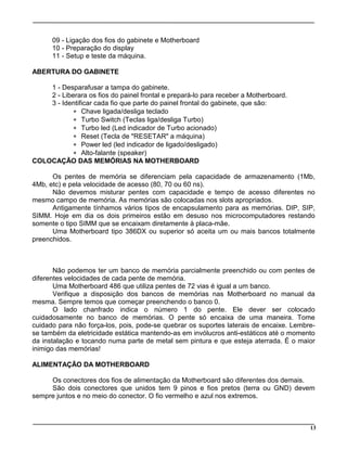 13
09 - Ligação dos fios do gabinete e Motherboard
10 - Preparação do display
11 - Setup e teste da máquina.
ABERTURA DO GABINETE
1 - Desparafusar a tampa do gabinete.
2 - Liberara os fios do painel frontal e prepará-lo para receber a Motherboard.
3 - Identificar cada fio que parte do painel frontal do gabinete, que são:
* Chave ligada/desliga teclado
* Turbo Switch (Teclas liga/desliga Turbo)
* Turbo led (Led indicador de Turbo acionado)
* Reset (Tecla de "RESETAR" a máquina)
* Power led (led indicador de ligado/desligado)
* Alto-falante (speaker)
COLOCAÇÃO DAS MEMÓRIAS NA MOTHERBOARD
Os pentes de memória se diferenciam pela capacidade de armazenamento (1Mb,
4Mb, etc) e pela velocidade de acesso (80, 70 ou 60 ns).
Não devemos misturar pentes com capacidade e tempo de acesso diferentes no
mesmo campo de memória. As memórias são colocadas nos slots apropriados.
Antigamente tínhamos vários tipos de encapsulamento para as memórias. DIP, SIP,
SIMM. Hoje em dia os dois primeiros estão em desuso nos microcomputadores restando
somente o tipo SIMM que se encaixam diretamente à placa-mãe.
Uma Motherboard tipo 386DX ou superior só aceita um ou mais bancos totalmente
preenchidos.
Não podemos ter um banco de memória parcialmente preenchido ou com pentes de
diferentes velocidades de cada pente de memória.
Uma Motherboard 486 que utiliza pentes de 72 vias é igual a um banco.
Verifique a disposição dos bancos de memórias nas Motherboard no manual da
mesma. Sempre temos que começar preenchendo o banco 0.
O lado chanfrado indica o número 1 do pente. Ele dever ser colocado
cuidadosamente no banco de memórias. O pente só encaixa de uma maneira. Tome
cuidado para não força-los, pois, pode-se quebrar os suportes laterais de encaixe. Lembre-
se também da eletricidade estática mantendo-as em invólucros anti-estáticos até o momento
da instalação e tocando numa parte de metal sem pintura e que esteja aterrada. É o maior
inimigo das memórias!
ALIMENTAÇÃO DA MOTHERBOARD
Os conectores dos fios de alimentação da Motherboard são diferentes dos demais.
São dois conectores que unidos tem 9 pinos e fios pretos (terra ou GND) devem
sempre juntos e no meio do conector. O fio vermelho e azul nos extremos.
 
