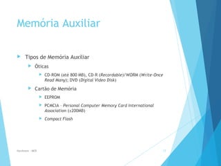 Memória Auxiliar
 Tipos de Memória Auxiliar
 Óticas
 CD-ROM (até 800 MB), CD-R (Recordable)/WORM (Write-Once
Read Many); DVD (Digital Video Disk)
 Cartão de Memória
 EEPROM
 PCMCIA – Personal Computer Memory Card International
Association (±200MB)
 Compact Flash
Hardware - MEB 17
 
